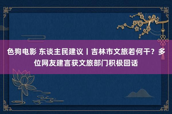 色狗电影 东谈主民建议丨吉林市文旅若何干？多位网友建言获文旅部门积极回话