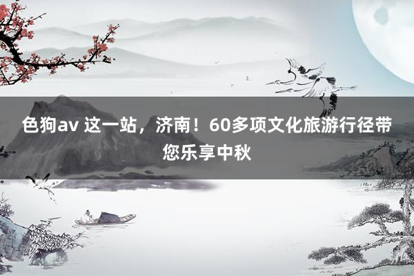 色狗av 这一站，济南！60多项文化旅游行径带您乐享中秋