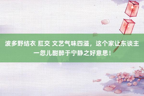 波多野结衣 肛交 文艺气味四溢，这个家让东谈主一忽儿酣醉于宁静之好意思！