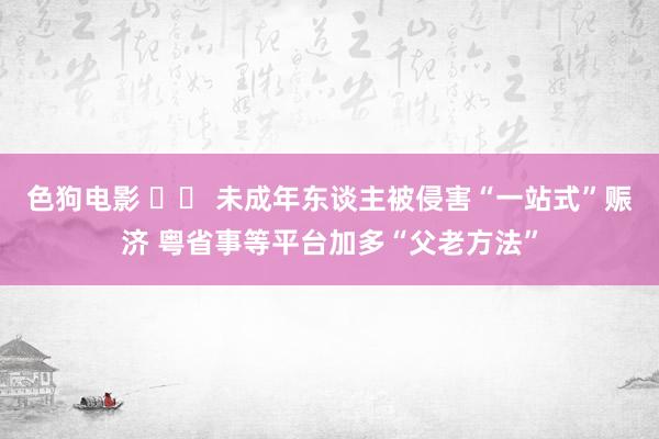 色狗电影 		 未成年东谈主被侵害“一站式”赈济 粤省事等平台加多“父老方法”