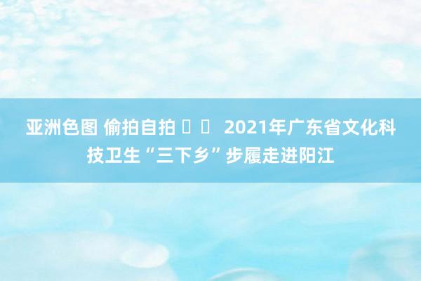 亚洲色图 偷拍自拍 		 2021年广东省文化科技卫生“三下乡”步履走进阳江