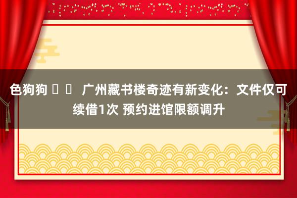 色狗狗 		 广州藏书楼奇迹有新变化：文件仅可续借1次 预约进馆限额调升