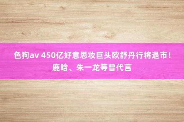 色狗av 450亿好意思妆巨头欧舒丹行将退市！鹿晗、朱一龙等曾代言