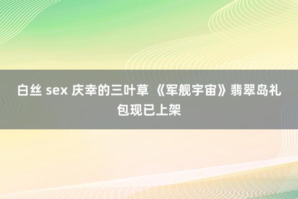 白丝 sex 庆幸的三叶草 《军舰宇宙》翡翠岛礼包现已上架