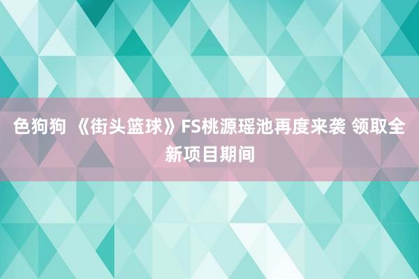 色狗狗 《街头篮球》FS桃源瑶池再度来袭 领取全新项目期间