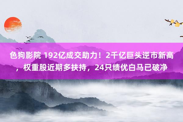 色狗影院 192亿成交助力！2千亿巨头逆市新高，权重股近期多扶持，24只绩优白马已破净