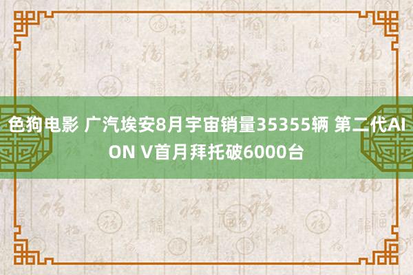 色狗电影 广汽埃安8月宇宙销量35355辆 第二代AION V首月拜托破6000台