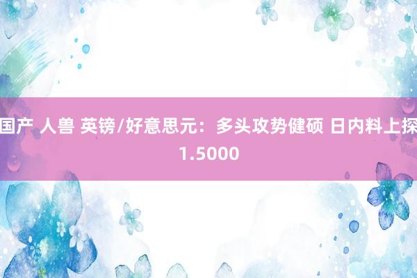 国产 人兽 英镑/好意思元：多头攻势健硕 日内料上探1.5000