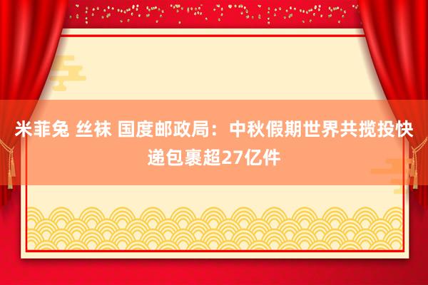 米菲兔 丝袜 国度邮政局：中秋假期世界共揽投快递包裹超27亿件