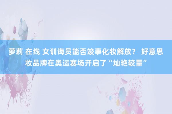 萝莉 在线 女训诲员能否竣事化妆解放？ 好意思妆品牌在奥运赛场开启了“灿艳较量”