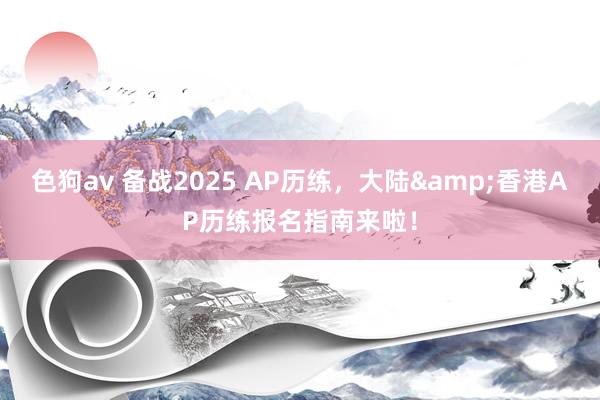 色狗av 备战2025 AP历练，大陆&香港AP历练报名指南来啦！