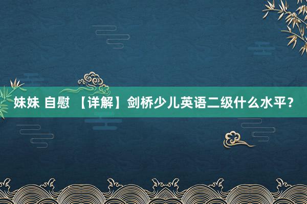 妹妹 自慰 【详解】剑桥少儿英语二级什么水平？