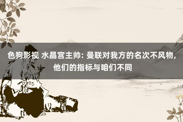 色狗影视 水晶宫主帅: 曼联对我方的名次不风物， 他们的指标与咱们不同