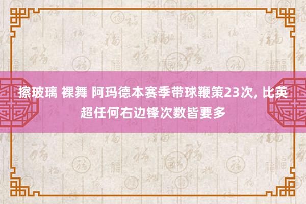 擦玻璃 裸舞 阿玛德本赛季带球鞭策23次， 比英超任何右边锋次数皆要多