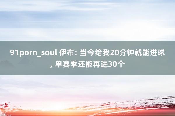 91porn_soul 伊布: 当今给我20分钟就能进球， 单赛季还能再进30个