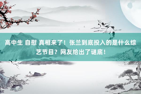 高中生 自慰 真相来了！张兰到底投入的是什么综艺节目？网友给出了谜底！