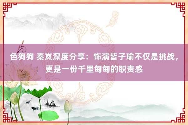 色狗狗 秦岚深度分享：饰演皆子瑜不仅是挑战，更是一份千里甸甸的职责感