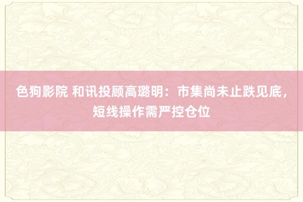 色狗影院 和讯投顾高璐明：市集尚未止跌见底，短线操作需严控仓位