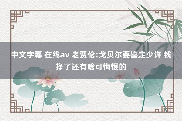 中文字幕 在线av 老贾伦:戈贝尔要鉴定少许 钱挣了还有啥可悔恨的