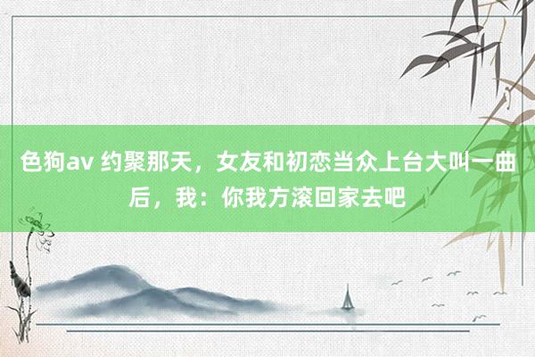 色狗av 约聚那天，女友和初恋当众上台大叫一曲后，我：你我方滚回家去吧