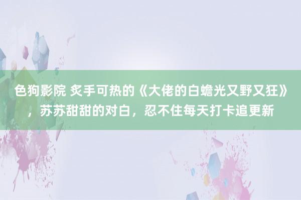 色狗影院 炙手可热的《大佬的白蟾光又野又狂》，苏苏甜甜的对白，忍不住每天打卡追更新