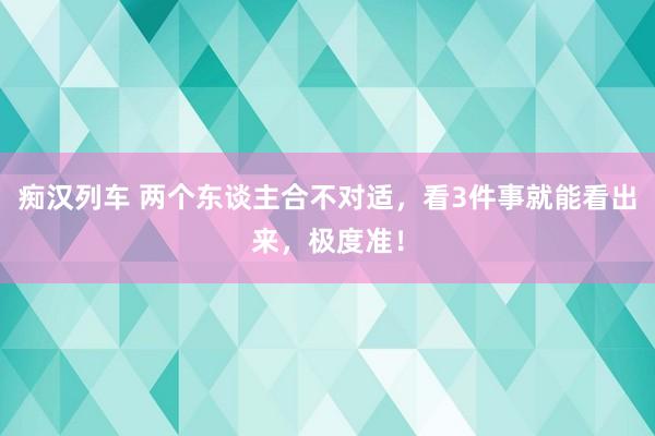 痴汉列车 两个东谈主合不对适，看3件事就能看出来，极度准！