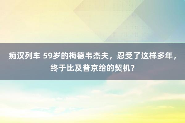 痴汉列车 59岁的梅德韦杰夫，忍受了这样多年，终于比及普京给的契机？