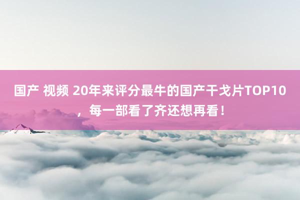 国产 视频 20年来评分最牛的国产干戈片TOP10，每一部看了齐还想再看！