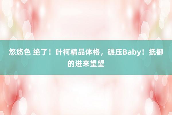 悠悠色 绝了！叶柯精品体格，碾压Baby！抵御的进来望望