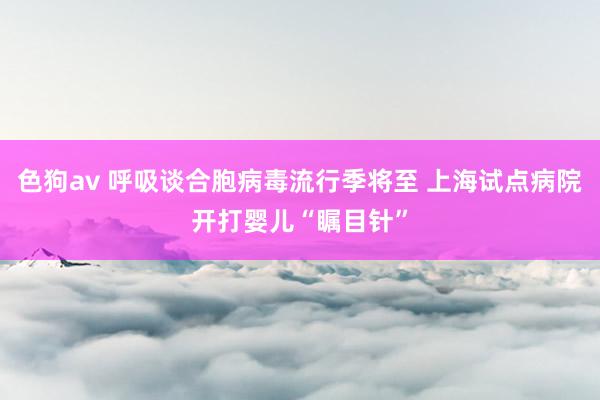 色狗av 呼吸谈合胞病毒流行季将至 上海试点病院开打婴儿“瞩目针”