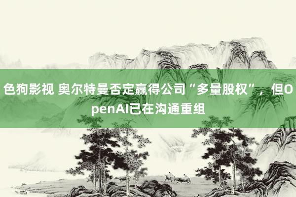 色狗影视 奥尔特曼否定赢得公司“多量股权”，但OpenAI已在沟通重组