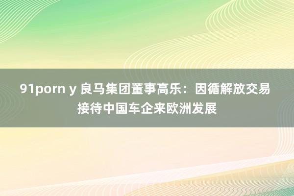 91porn y 良马集团董事高乐：因循解放交易 接待中国车企来欧洲发展