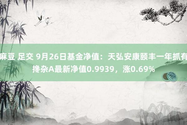 麻豆 足交 9月26日基金净值：天弘安康颐丰一年抓有搀杂A最新净值0.9939，涨0.69%