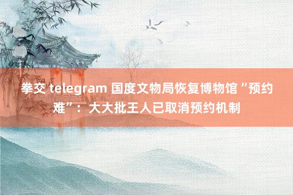 拳交 telegram 国度文物局恢复博物馆“预约难”：大大批王人已取消预约机制