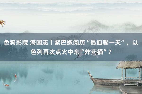 色狗影院 海国志丨黎巴嫩阅历“最血腥一天”，以色列再次点火中东“炸药桶”？