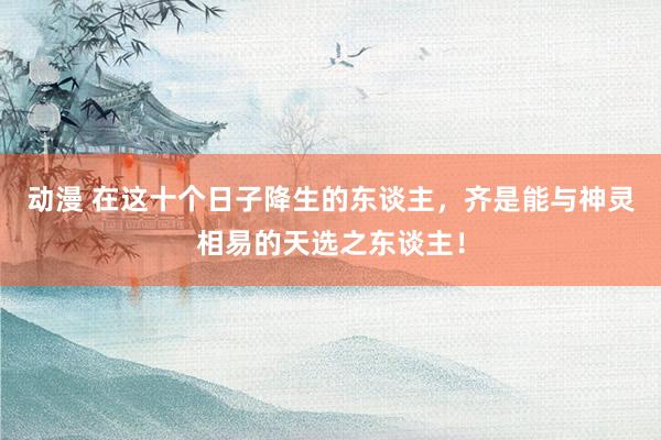 动漫 在这十个日子降生的东谈主，齐是能与神灵相易的天选之东谈主！