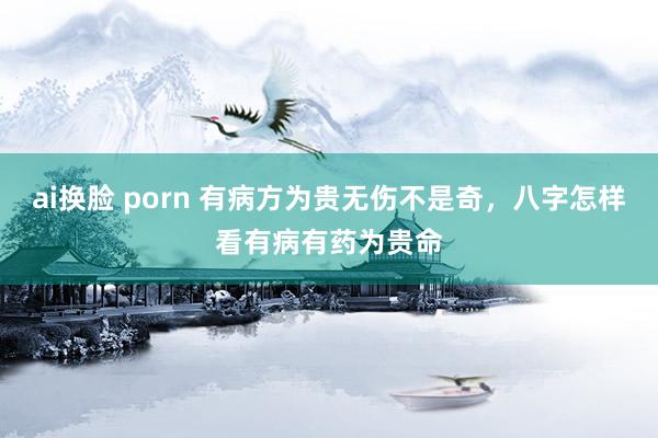 ai换脸 porn 有病方为贵无伤不是奇，八字怎样看有病有药为贵命