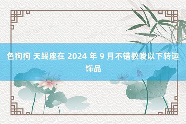 色狗狗 天蝎座在 2024 年 9 月不错教唆以下转运饰品