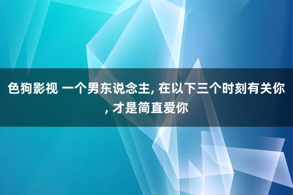 色狗影视 一个男东说念主， 在以下三个时刻有关你， 才是简直爱你