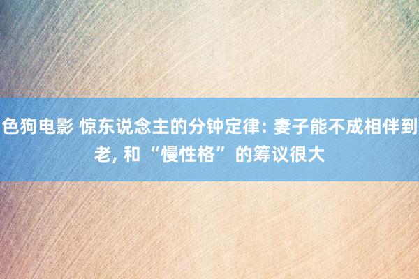 色狗电影 惊东说念主的分钟定律: 妻子能不成相伴到老， 和 “慢性格” 的筹议很大