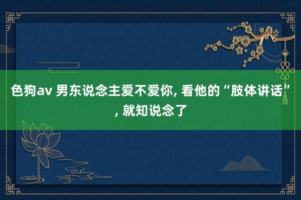 色狗av 男东说念主爱不爱你， 看他的“肢体讲话”， 就知说念了