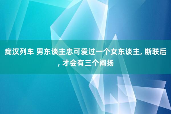 痴汉列车 男东谈主忠可爱过一个女东谈主， 断联后， 才会有三个阐扬