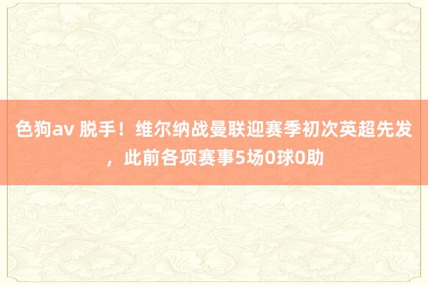 色狗av 脱手！维尔纳战曼联迎赛季初次英超先发，此前各项赛事5场0球0助