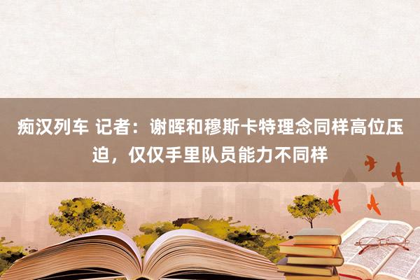 痴汉列车 记者：谢晖和穆斯卡特理念同样高位压迫，仅仅手里队员能力不同样