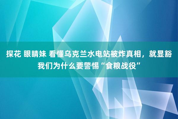 探花 眼睛妹 看懂乌克兰水电站被炸真相，就显豁我们为什么要警惕“食粮战役”