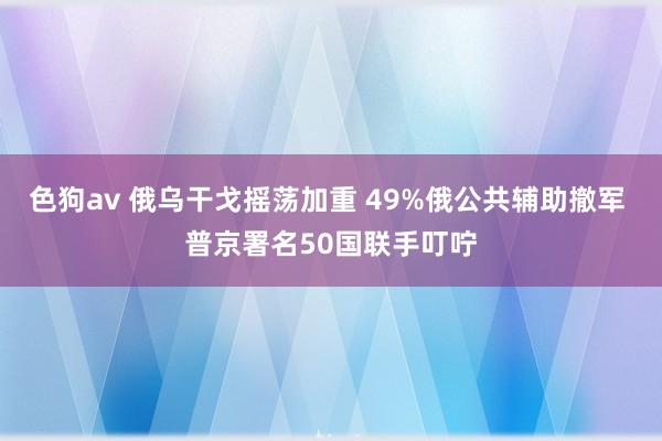 色狗av 俄乌干戈摇荡加重 49%俄公共辅助撤军 普京署名50国联手叮咛