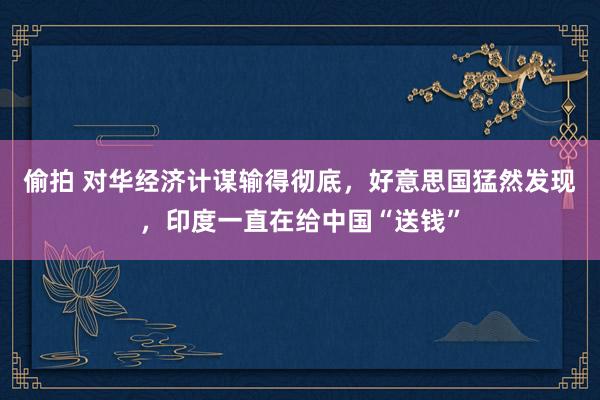 偷拍 对华经济计谋输得彻底，好意思国猛然发现，印度一直在给中国“送钱”