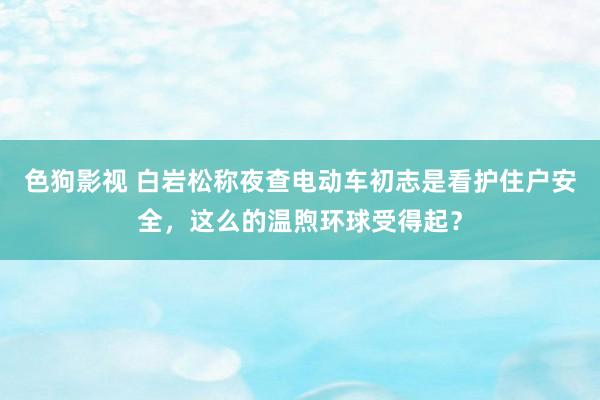 色狗影视 白岩松称夜查电动车初志是看护住户安全，这么的温煦环球受得起？