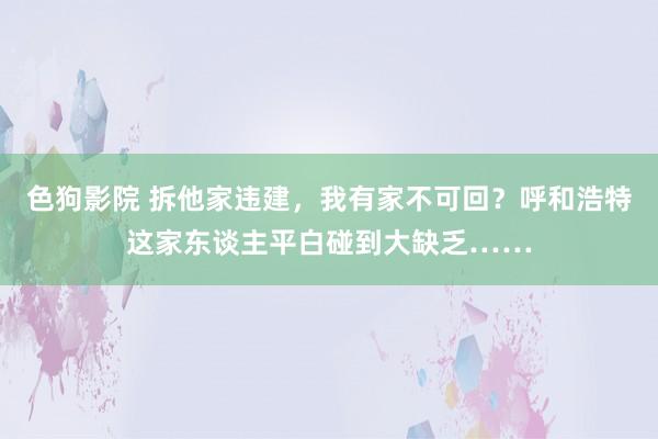 色狗影院 拆他家违建，我有家不可回？呼和浩特这家东谈主平白碰到大缺乏……