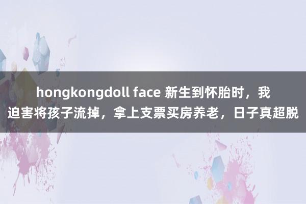 hongkongdoll face 新生到怀胎时，我迫害将孩子流掉，拿上支票买房养老，日子真超脱